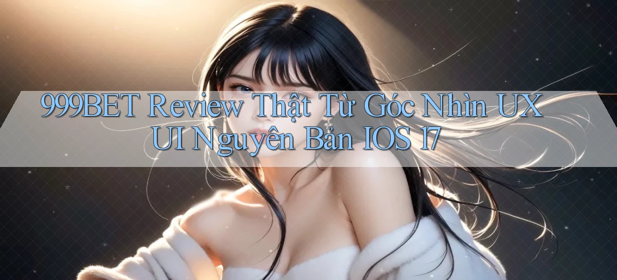 999bet review thật từ góc nhìn UXUI nguyên bản iOS 17