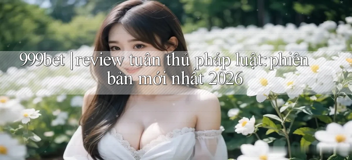 999bet review tuân thủ pháp luật phiên bản mới nhất 2026