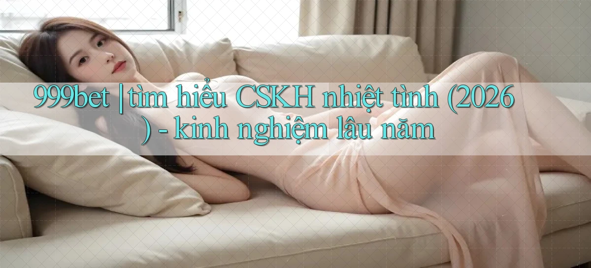 999bet tìm hiểu CSKH nhiệt tình (2026)   kinh nghiệm lâu năm