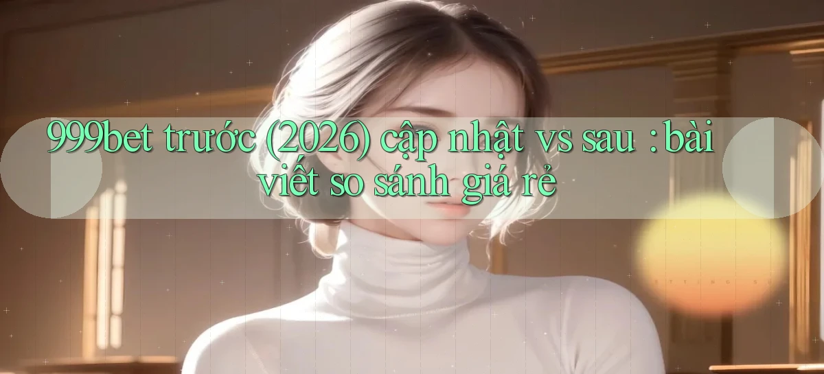 999bet trước (2026) cập nhật vs sau bài viết so sánh giá rẻ