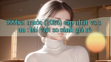 999bet trước (2026) cập nhật vs sau bài viết so sánh giá rẻ