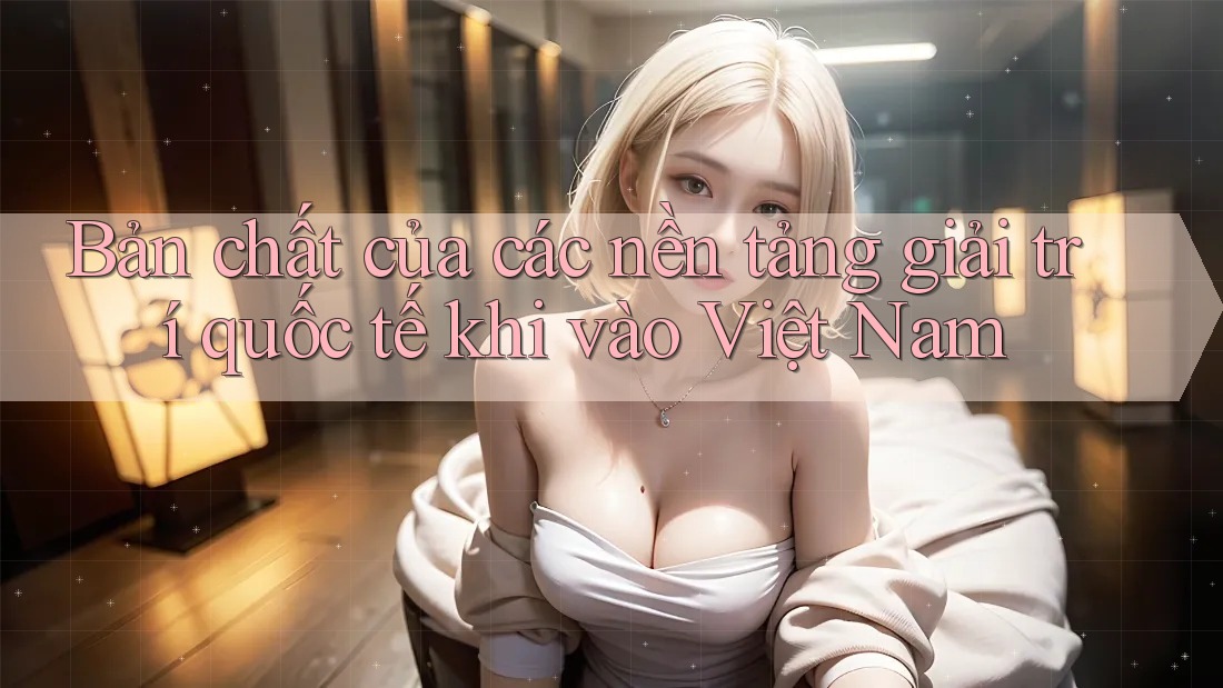 Bản chất của các nền tảng giải trí quốc tế khi vào Việt Nam