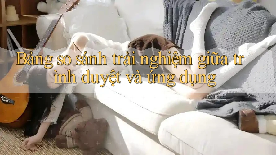 Bảng so sánh trải nghiệm giữa trình duyệt và ứng dụng Bảng so sánh trải nghiệm giữa trình duyệt và ứng dụng