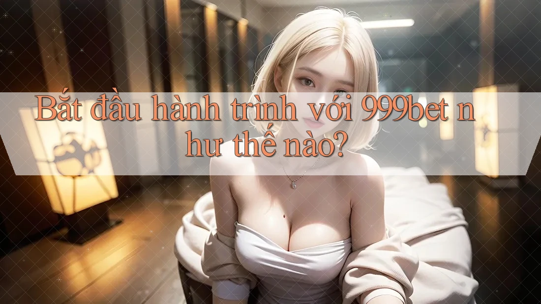 Bắt đầu hành trình với 999bet như thế nào?