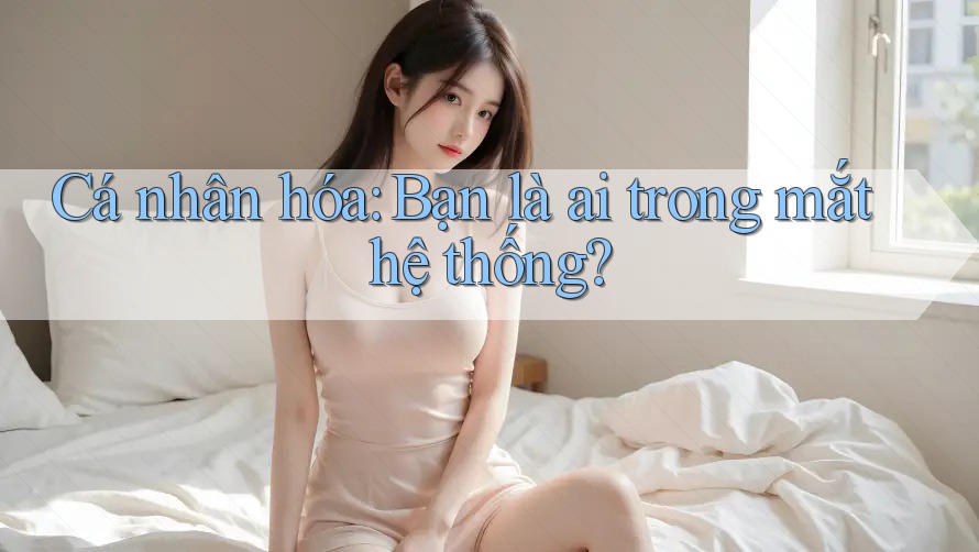 Cá nhân hóa: Bạn là ai trong mắt hệ thống?