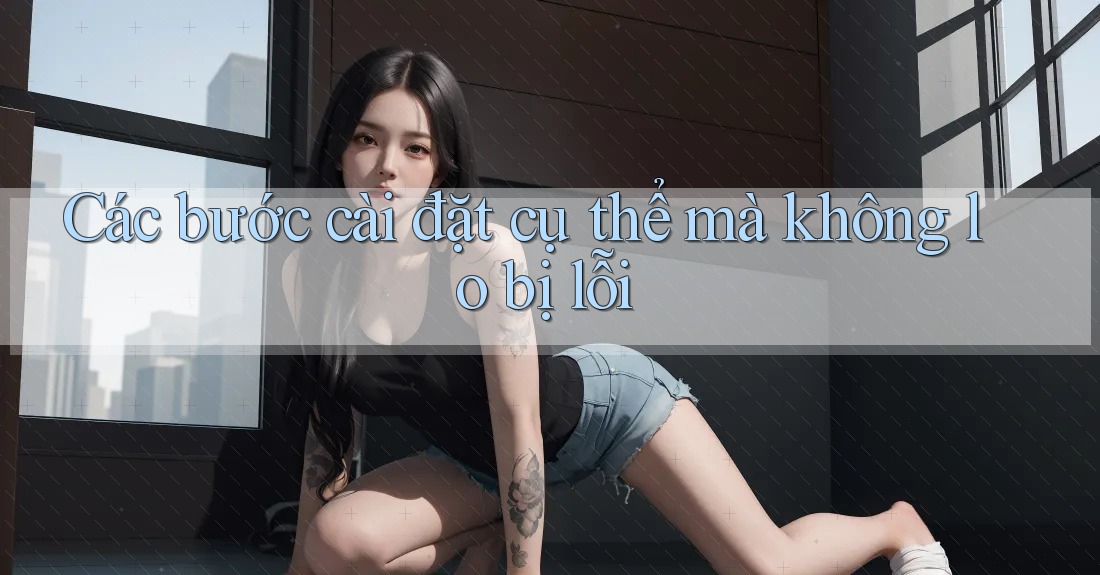 Các bước cài đặt cụ thể mà không lo bị lỗi