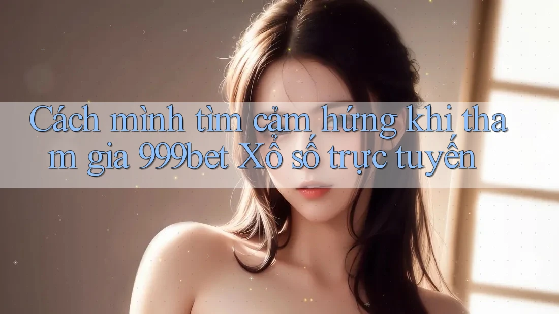 Cách mình tìm cảm hứng khi tham gia 999bet Xổ số trực tuyến