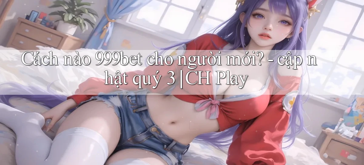 Cách nào 999bet cho người mới   cập nhật quý 3 CH Play