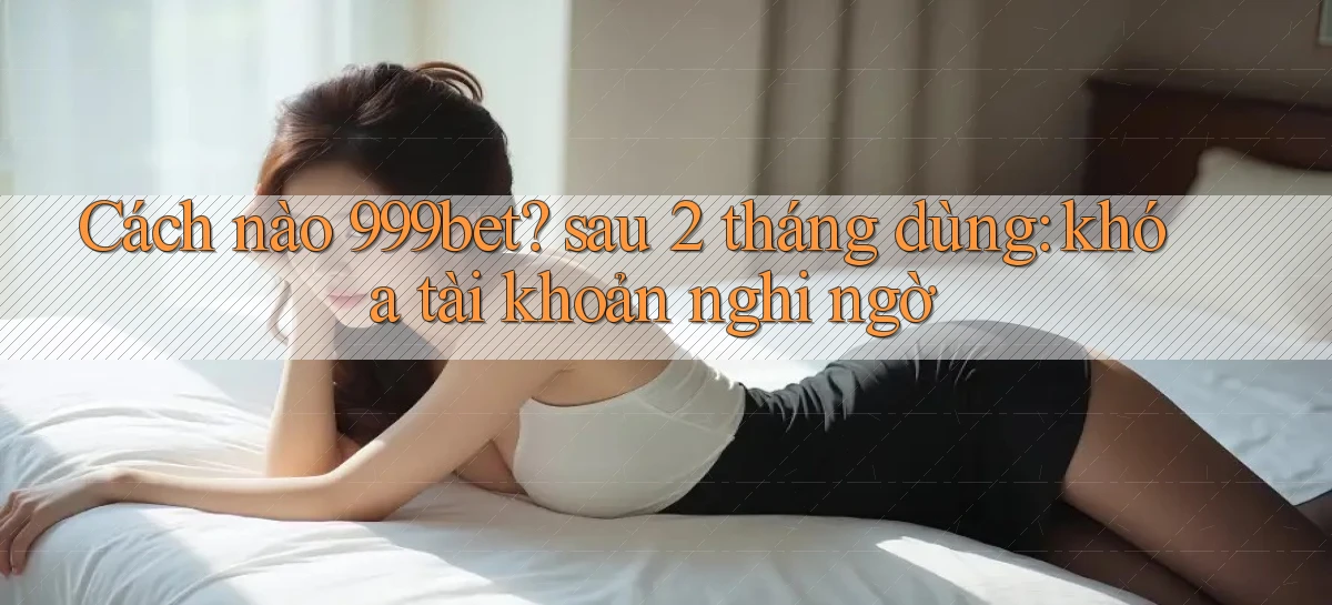 Cách nào 999bet sau 2 tháng dùng khóa tài khoản nghi ngờ