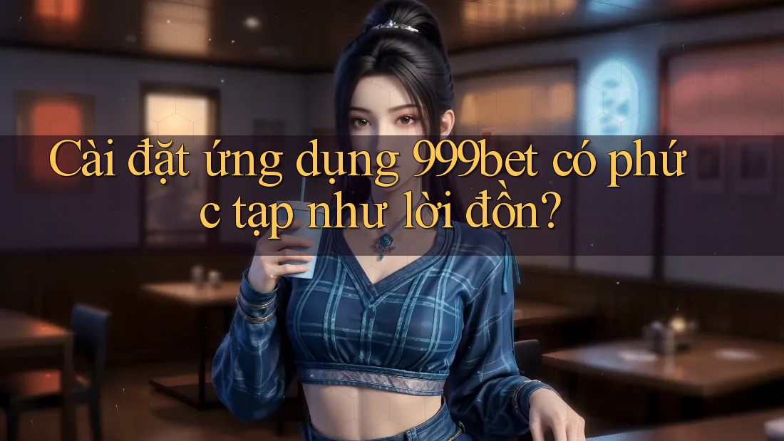 Cài đặt ứng dụng 999bet có phức tạp như lời đồn?