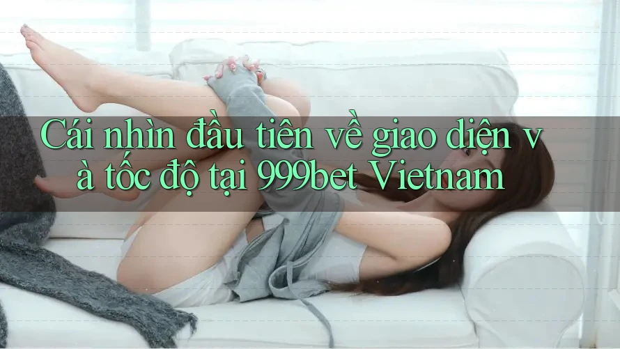 Cái nhìn đầu tiên về giao diện và tốc độ tại 999bet Vietnam