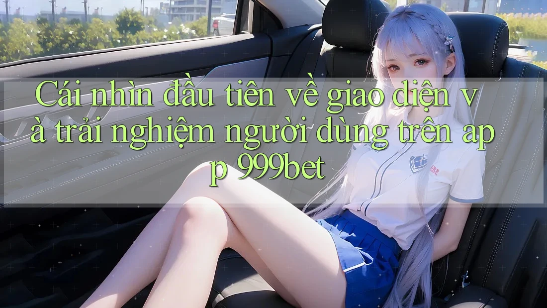 Cái nhìn đầu tiên về giao diện và trải nghiệm người dùng trên app 999bet