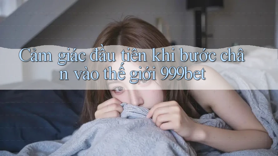 Cảm giác đầu tiên khi bước chân vào thế giới 999bet