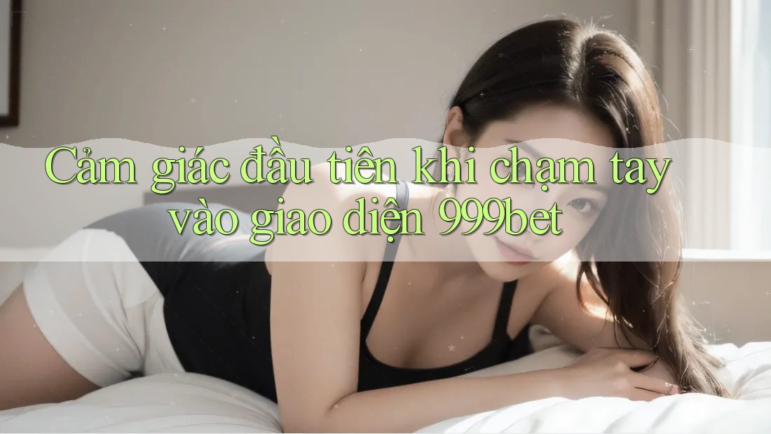 Cảm giác đầu tiên khi chạm tay vào giao diện 999bet Cảm giác đầu tiên khi chạm tay vào giao diện 999bet