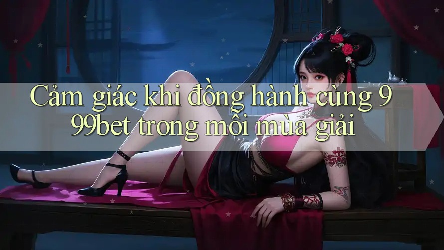 Cảm giác khi đồng hành cùng 999bet trong mỗi mùa giải