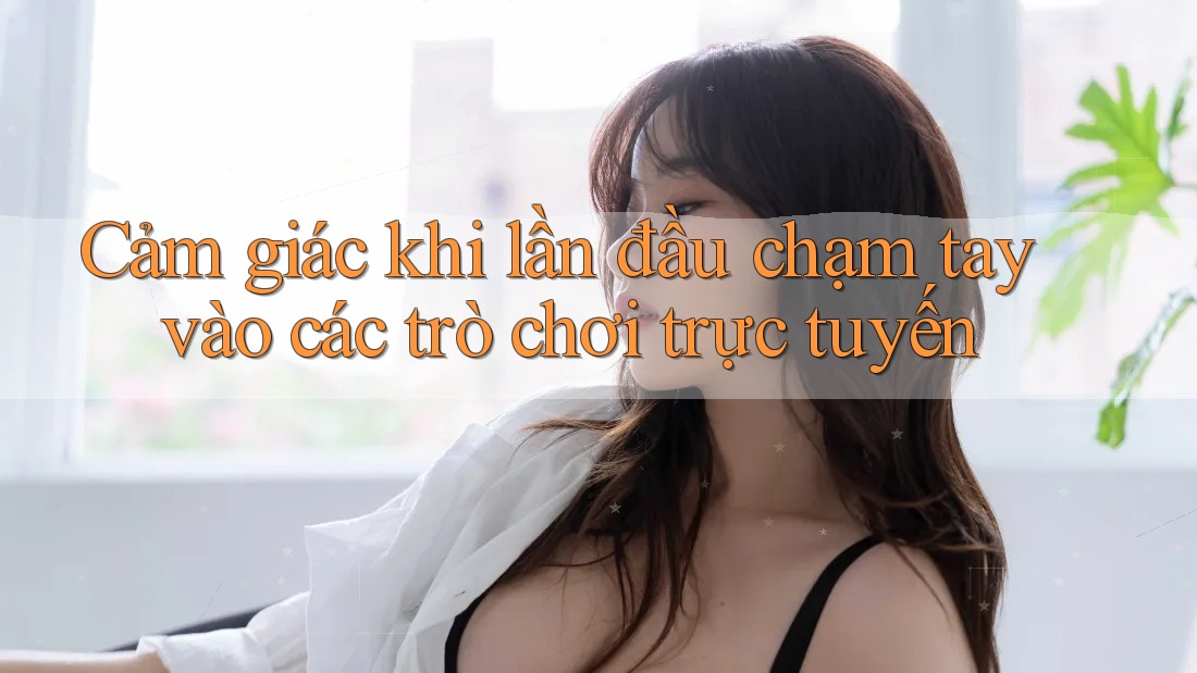Cảm giác khi lần đầu chạm tay vào các trò chơi trực tuyến
