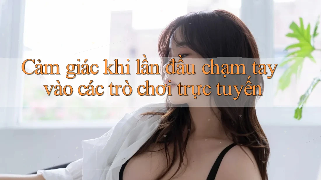 Cảm giác khi lần đầu chạm tay vào các trò chơi trực tuyến