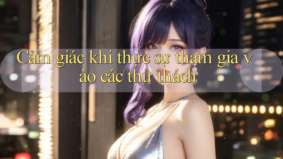 Cảm giác khi thực sự tham gia vào các thử thách
