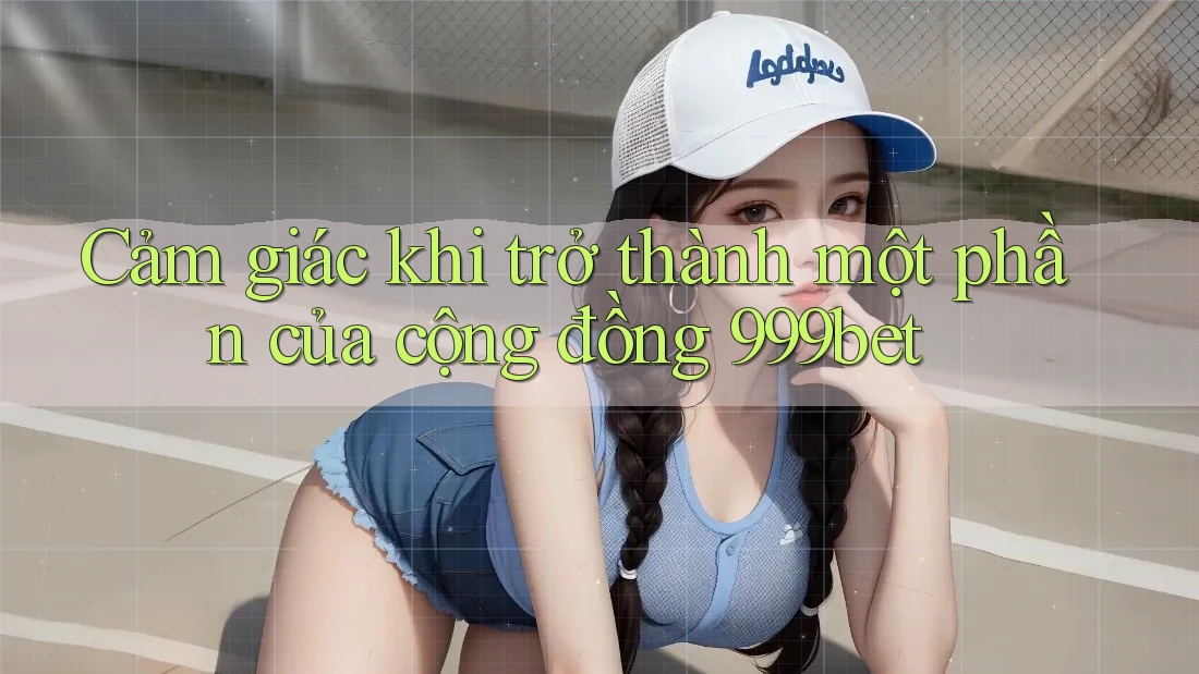 Cảm giác khi trở thành một phần của cộng đồng 999bet Cảm giác khi trở thành một phần của cộng đồng 999bet