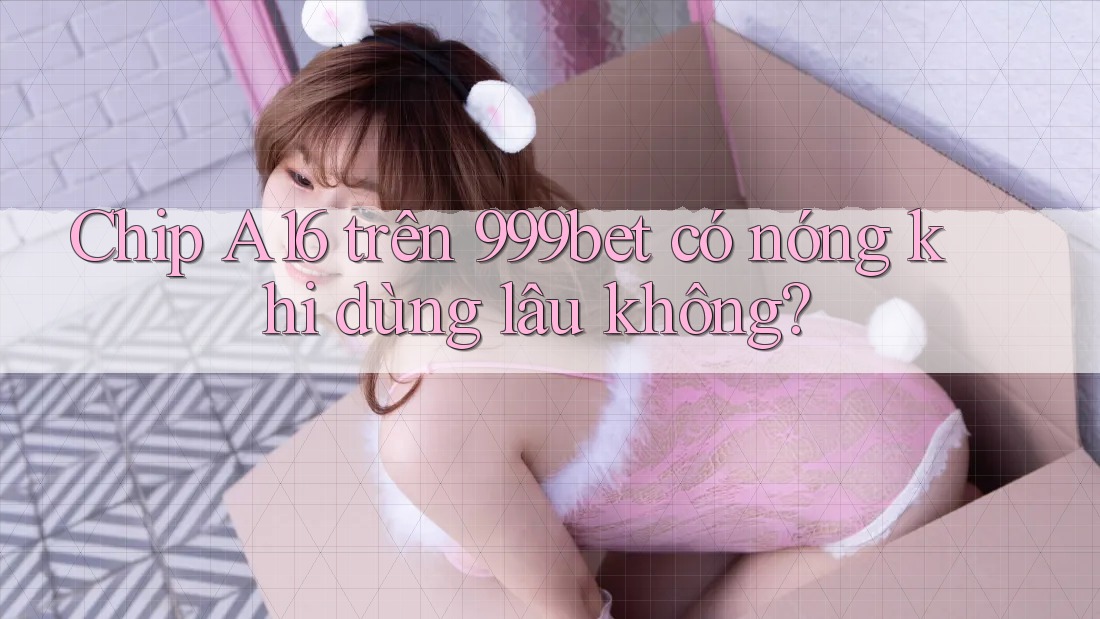 Chip A16 trên 999bet có nóng khi dùng lâu không?