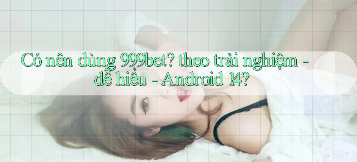 Có nên dùng 999bet theo trải nghiệm   dễ hiểu   Android 14
