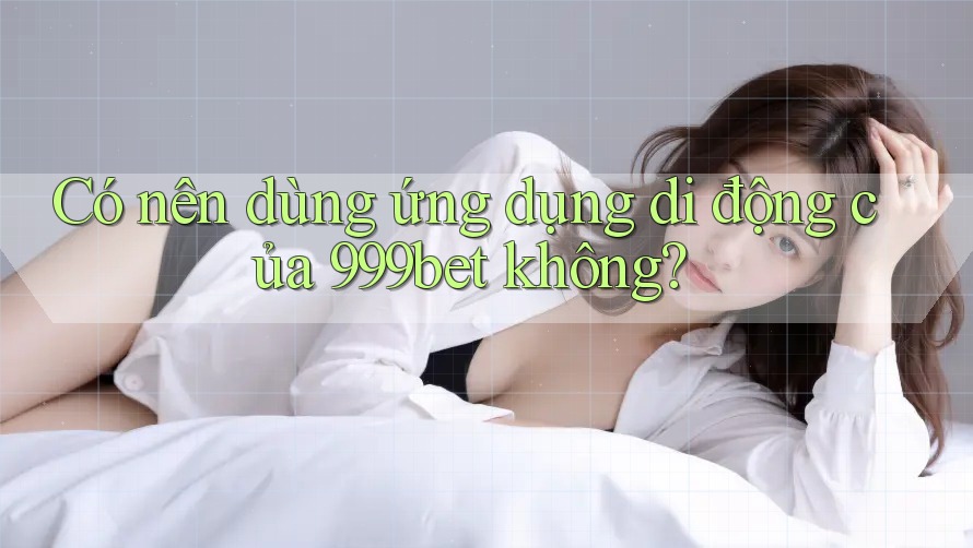 Có nên dùng ứng dụng di động của 999bet không?
