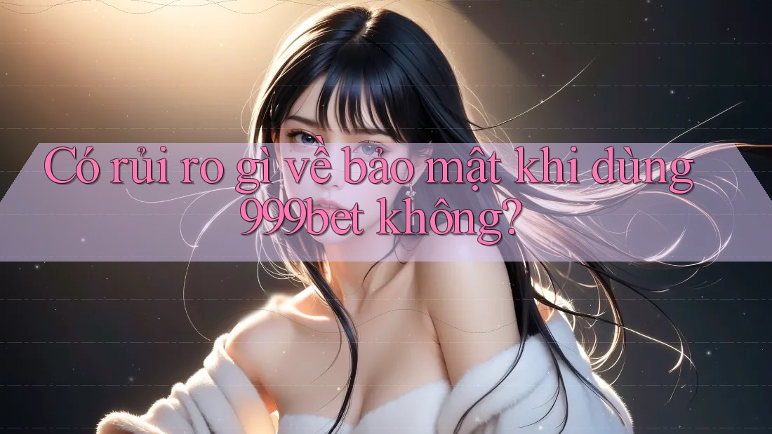Có rủi ro gì về bảo mật khi dùng 999bet không?
