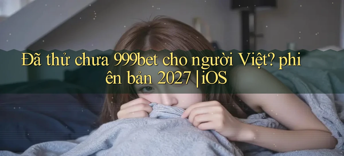Đã thử chưa 999bet cho người Việt phiên bản 2027 iOS