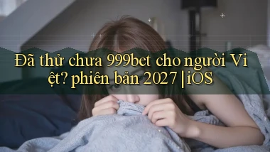 Đã thử chưa 999bet cho người Việt phiên bản 2027 iOS
