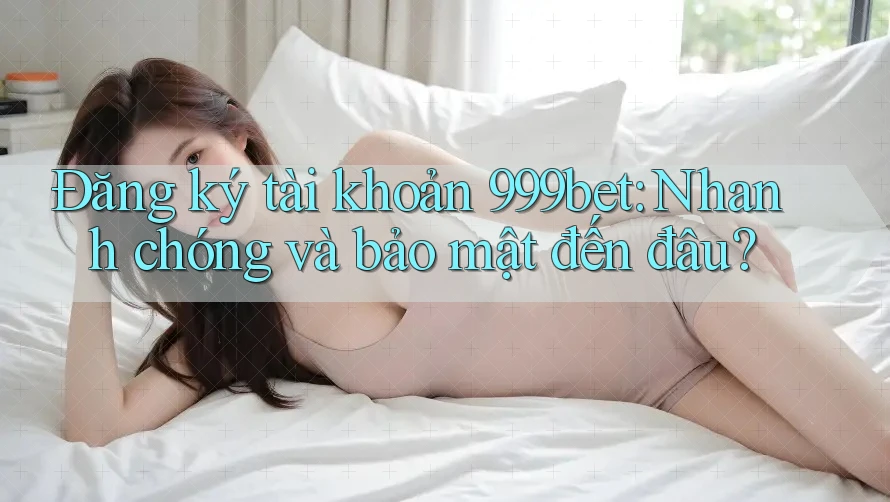Đăng ký tài khoản 999bet: Nhanh chóng và bảo mật đến đâu?