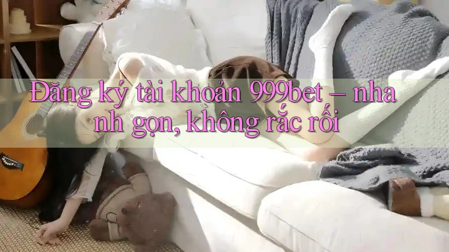 Đăng ký tài khoản 999bet – nhanh gọn, không rắc rối