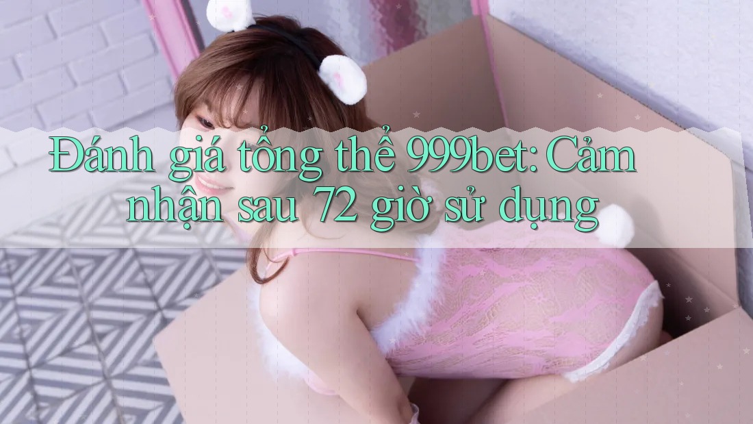 Đánh giá tổng thể 999bet: Cảm nhận sau 72 giờ sử dụng