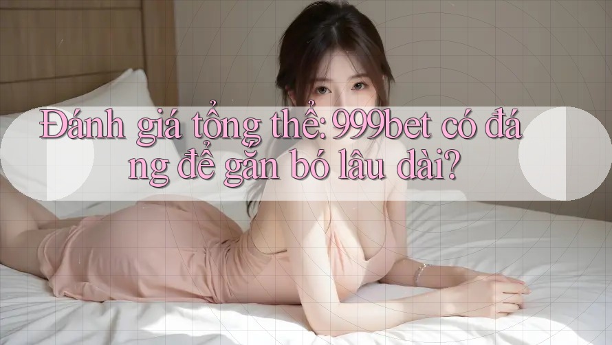 Đánh giá tổng thể: 999bet có đáng để gắn bó lâu dài?