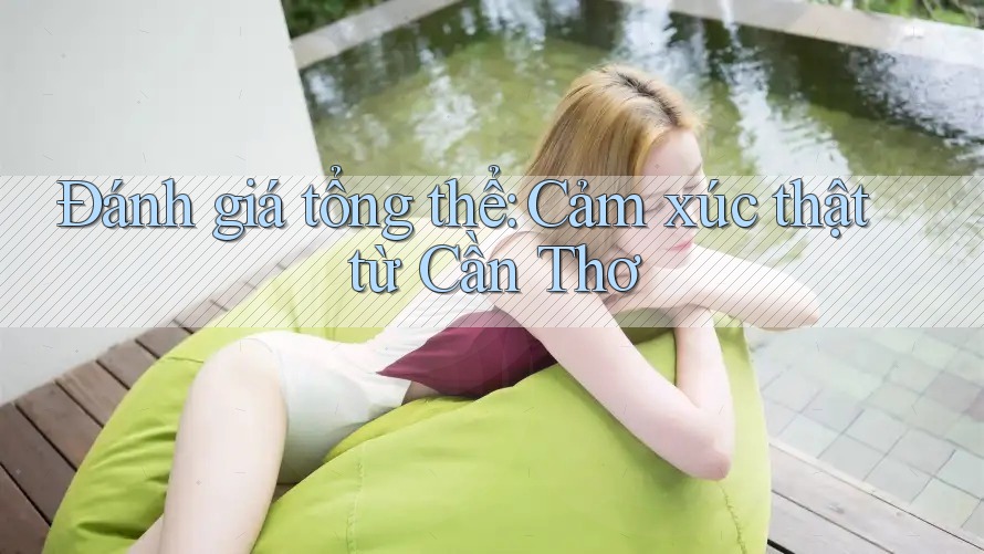 Đánh giá tổng thể: Cảm xúc thật từ Cần Thơ