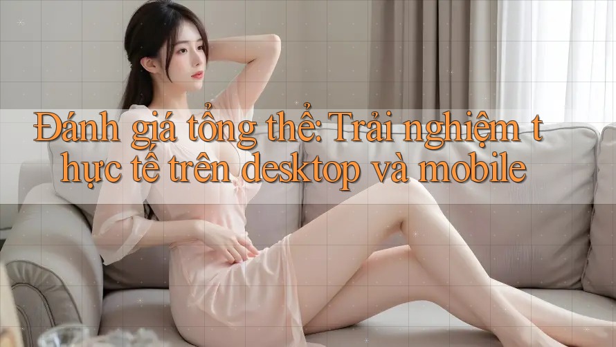 Đánh giá tổng thể: Trải nghiệm thực tế trên desktop và mobile