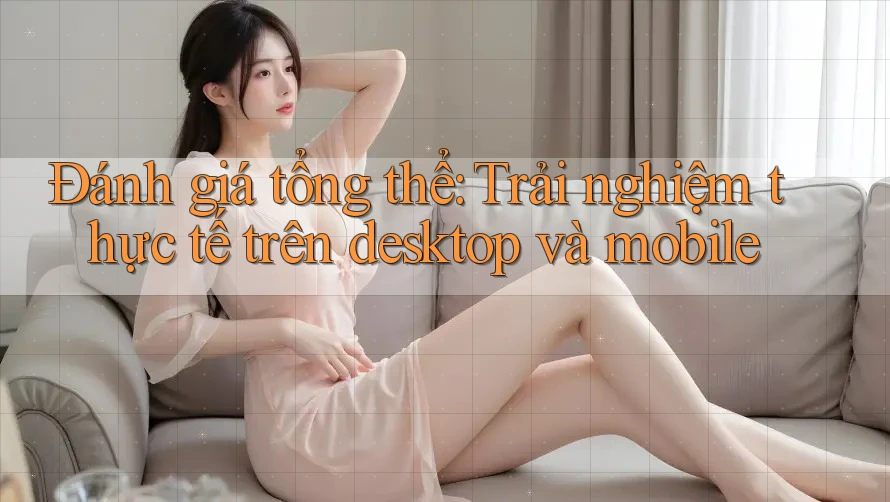 Đánh giá tổng thể: Trải nghiệm thực tế trên desktop và mobile