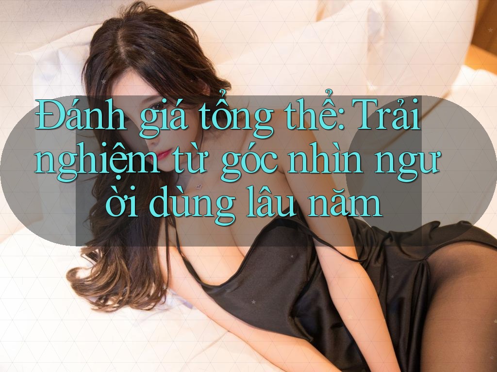Đánh giá tổng thể: Trải nghiệm từ góc nhìn người dùng lâu năm