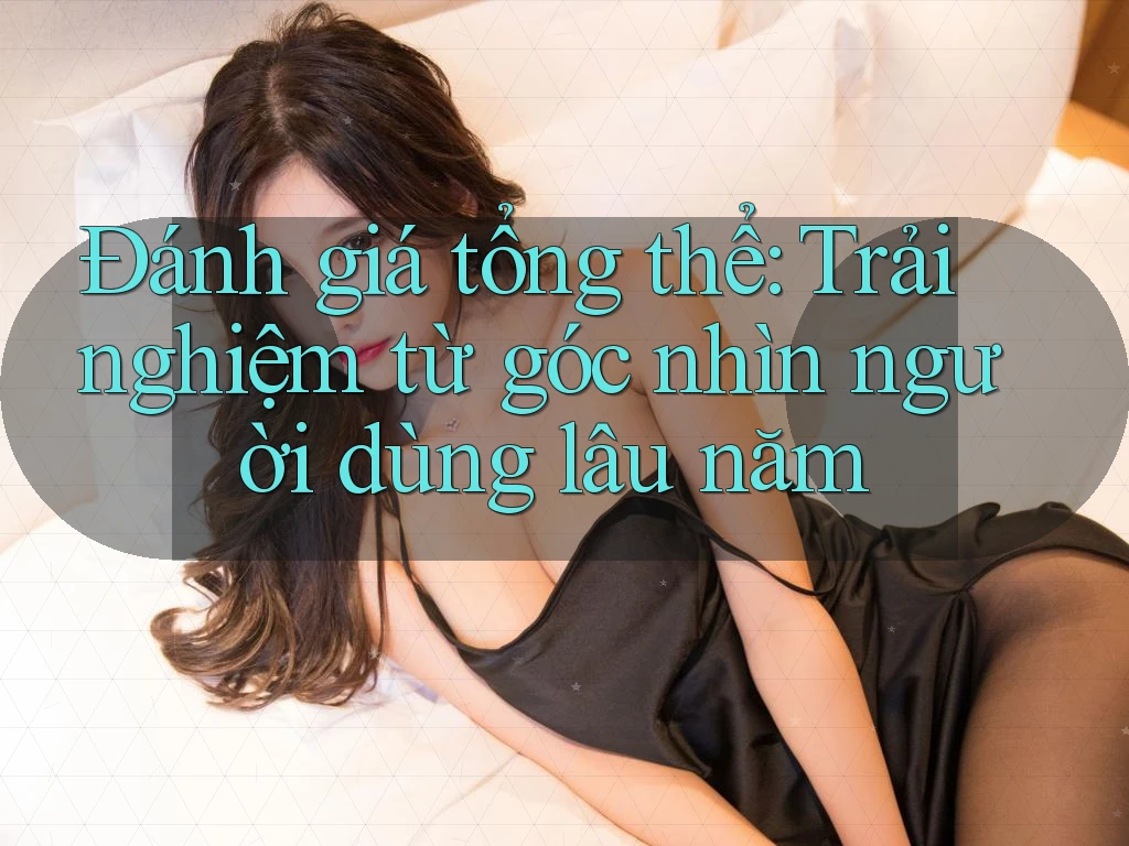 Đánh giá tổng thể: Trải nghiệm từ góc nhìn người dùng lâu năm