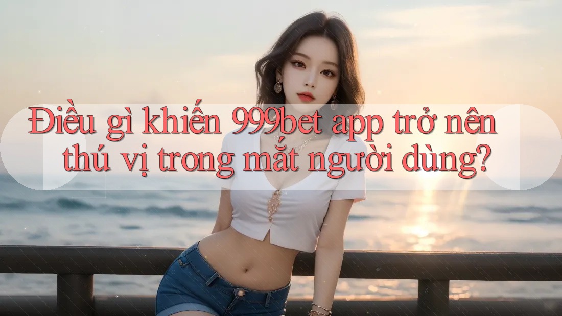 Điều gì khiến 999bet app trở nên thú vị trong mắt người dùng?