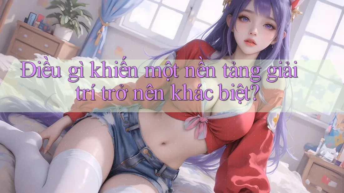 Điều gì khiến một nền tảng giải trí trở nên khác biệt?