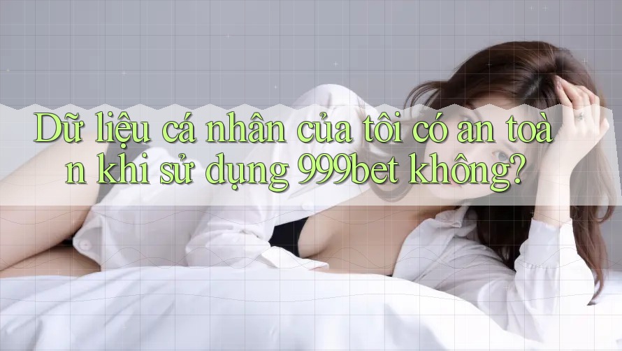 Dữ liệu cá nhân của tôi có an toàn khi sử dụng 999bet không?