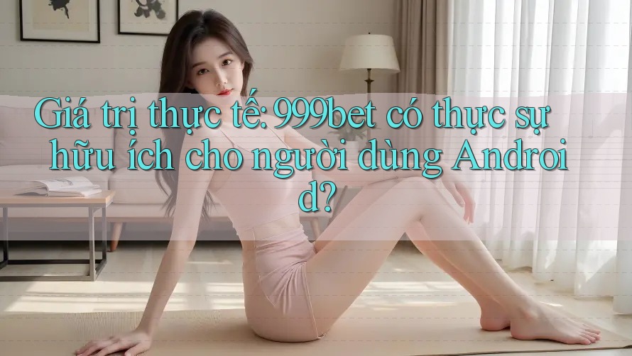 Giá trị thực tế: 999bet có thực sự hữu ích cho người dùng Android?
