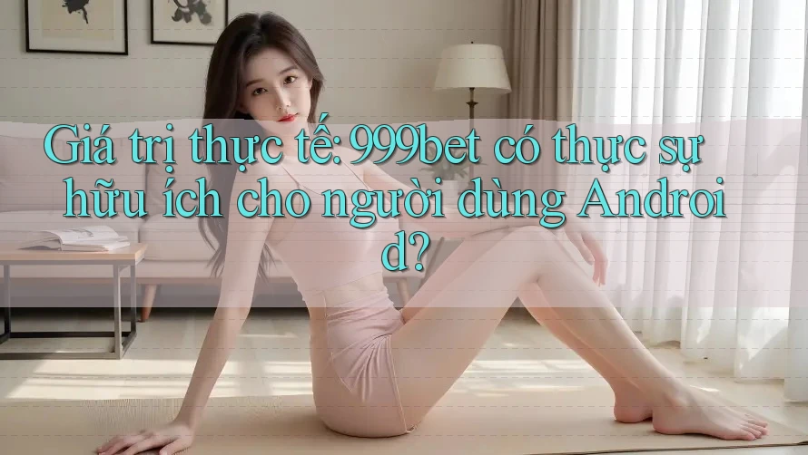 Giá trị thực tế: 999bet có thực sự hữu ích cho người dùng Android?