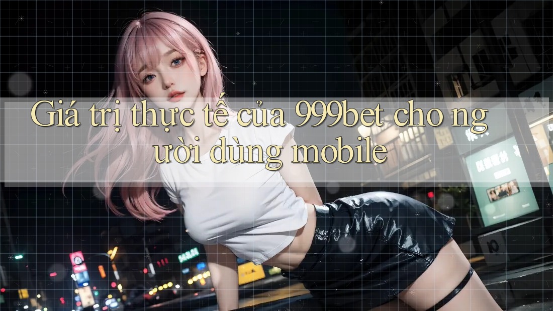 Giá trị thực tế của 999bet cho người dùng mobile Giá trị thực tế của 999bet cho người dùng mobile