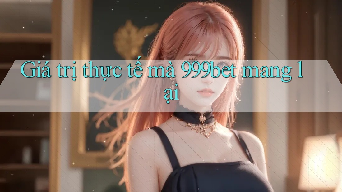 Giá trị thực tế mà 999bet mang lại