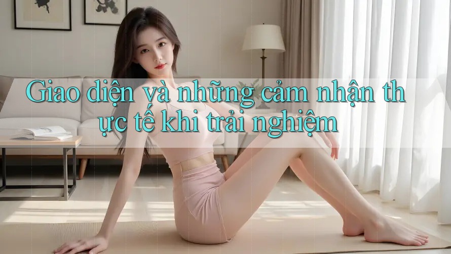 Giao diện và những cảm nhận thực tế khi trải nghiệm Giao diện và những cảm nhận thực tế khi trải nghiệm