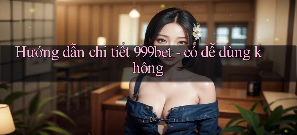 Hướng dẫn chi tiết 999bet   có dễ dùng không