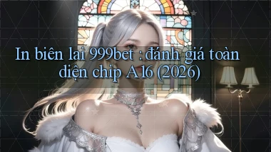 In biên lai 999bet đánh giá toàn diện chip A16 (2026)
