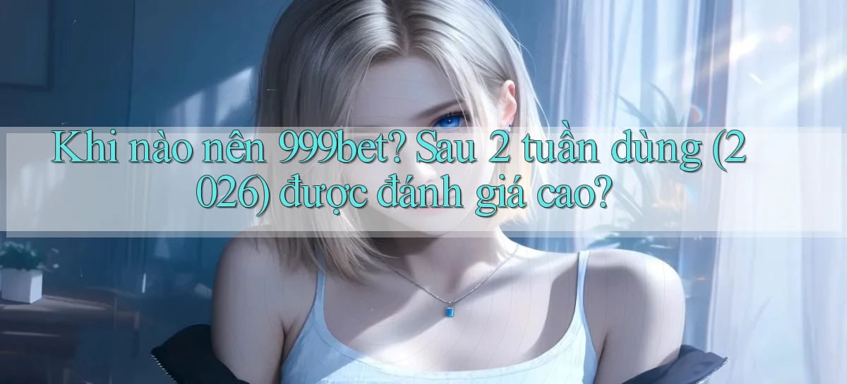 Khi nào nên 999bet sau 2 tuần dùng (2026) được đánh giá cao