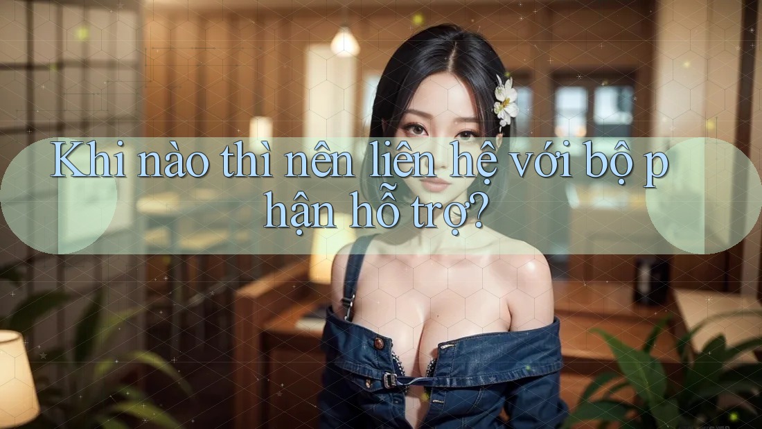 Khi nào thì nên liên hệ với bộ phận hỗ trợ?
